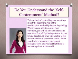This method of controlling your emotions
is just the beginning step of the
modification method by Fractal Psychology.
When you are able to control your
emotions, you will be able to understand
true love. Fractal Psychology states, “As our
brains develop, all of us will be able to feel
the abundance of love in the world.” When
your brain is immature, you cannot
recognize love, and you feel that there is
not enough love in the world.
Do You Understand the “Self-
Contentment” Method?
 