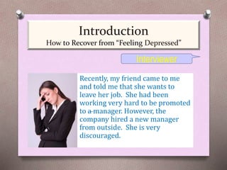 Recently, my friend came to me
and told me that she wants to
leave her job. She had been
working very hard to be promoted
to a manager. However, the
company hired a new manager
from outside. She is very
discouraged.
Interviewer
Introduction
How to Recover from “Feeling Depressed”
 