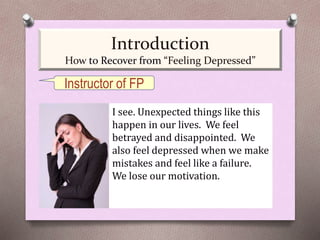 I see. Unexpected things like this
happen in our lives. We feel
betrayed and disappointed. We
also feel depressed when we make
mistakes and feel like a failure.
We lose our motivation.
Instructor of FP
Introduction
How to Recover from “Feeling Depressed”
 