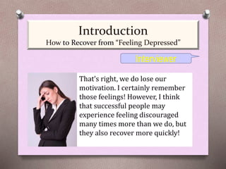 That’s right, we do lose our
motivation. I certainly remember
those feelings! However, I think
that successful people may
experience feeling discouraged
many times more than we do, but
they also recover more quickly!
Interviewer
Introduction
How to Recover from “Feeling Depressed”
 