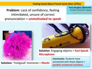 Feeling Good About French (and other LOTEs) Fiona Boughey (@ykombi) St Paul’s Grammar School http://flavors.me/frose Problem: Lack of confidence, feeling intimidated, unsure of correct pronunciation = unmotivated to speak Solution: Engaging objects = Easi-Speak Microphone Conclusion: Students have connected with these objects = positive emotional reactions Solution: ‘Feelgood’ moments = Moshi 