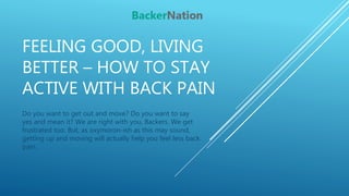 FEELING GOOD, LIVING
BETTER – HOW TO STAY
ACTIVE WITH BACK PAIN
Do you want to get out and move? Do you want to say
yes and mean it? We are right with you, Backers. We get
frustrated too. But, as oxymoron-ish as this may sound,
getting up and moving will actually help you feel less back
pain.
 