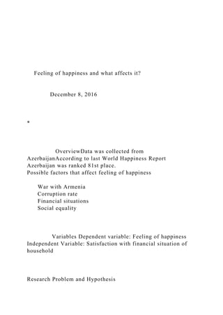 Feeling of happiness and what affects it?
December 8, 2016
*
OverviewData was collected from
AzerbaijanAccording to last World Happiness Report
Azerbaijan was ranked 81st place.
Possible factors that affect feeling of happiness
War with Armenia
Corruption rate
Financial situations
Social equality
Variables Dependent variable: Feeling of happiness
Independent Variable: Satisfaction with financial situation of
household
Research Problem and Hypothesis
 