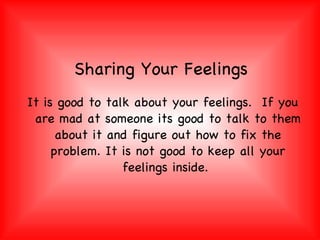 Sharing Your Feelings It is good to talk about your feelings.  If you are mad at someone its good to talk to them about it and figure out how to fix the problem. It is not good to keep all your feelings inside.  