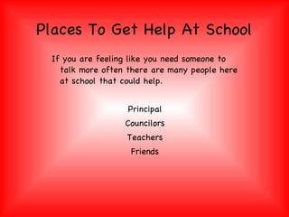 Places To Get Help At School If you are feeling like you need someone to talk more often there are many people here at school that could help.  Principal Councilors Teachers Friends 