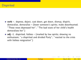 Dispirited




    verb –. depress, deject, cast down, get down, dismay, dispirit,
    demoralize, demoralise – (lower someone’s spirits; make downhearted;
    ”These news depressed her”; ”The bad state of her child’s health
    demoralizes her”)
    adj –1. dispirited, listless – (marked by low spirits; showing no
    enthusiasm; ”a dispirited and divided Party”; ”reacted to the crisis
    with listless resignation”)




   Andrew Ernest Ritz ()          Feelings                 May 9, 2011   101 / 444
 