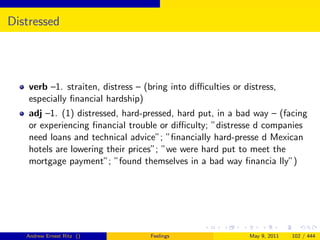 Distressed




    verb –1. straiten, distress – (bring into diﬃculties or distress,
    especially ﬁnancial hardship)
    adj –1. (1) distressed, hard-pressed, hard put, in a bad way – (facing
    or experiencing ﬁnancial trouble or diﬃculty; ”distresse d companies
    need loans and technical advice”; ”ﬁnancially hard-presse d Mexican
    hotels are lowering their prices”; ”we were hard put to meet the
    mortgage payment”; ”found themselves in a bad way ﬁnancia lly”)




   Andrew Ernest Ritz ()            Feelings                 May 9, 2011   102 / 444
 