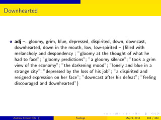 Downhearted



   adj –. gloomy, grim, blue, depressed, dispirited, down, downcast,
   downhearted, down in the mouth, low, low-spirited – (ﬁlled with
   melancholy and despondency ; ”gloomy at the thought of what he
   had to face”; ”gloomy predictions”; ”a gloomy silence”; ”took a grim
   view of the economy”; ”the darkening mood”; ”lonely and blue in a
   strange city”; ”depressed by the loss of his job”; ”a dispirited and
   resigned expression on her face”; ”downcast after his defeat”; ”feeling
   discouraged and downhearted”)




   Andrew Ernest Ritz ()         Feelings                 May 9, 2011   104 / 444
 