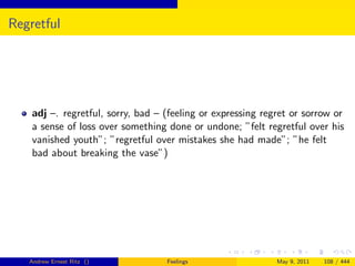 Regretful




    adj –. regretful, sorry, bad – (feeling or expressing regret or sorrow or
    a sense of loss over something done or undone; ”felt regretful over his
    vanished youth”; ”regretful over mistakes she had made”; ”he felt
    bad about breaking the vase”)




   Andrew Ernest Ritz ()           Feelings                  May 9, 2011   108 / 444
 
