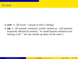Excited




   verb –1. (8) excite – (arouse or elicit a feeling)
   adj –1. (4) aroused, emotional, excited, worked up – ((of persons)
   excessively aﬀected by emotion; ”he would become emotional over
   nothing at all”; ”she was worked up about all the noise”)




   Andrew Ernest Ritz ()          Feelings                May 9, 2011   11 / 444
 
