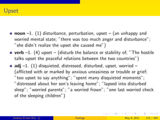 Upset


   noun –1. (1) disturbance, perturbation, upset – (an unhappy and
   worried mental state; ”there was too much anger and disturbance”;
   ”she didn’t realize the upset she caused me”)
   verb –1. (4) upset – (disturb the balance or stability of; ”The hostile
   talks upset the peaceful relations between the two countries”)
   adj –1. (1) disquieted, distressed, disturbed, upset, worried –
   (aﬄicted with or marked by anxious uneasiness or trouble or grief;
   ”too upset to say anything”; ”spent many disquieted moments”;
   ”distressed about her son’s leaving home”; ”lapsed into disturbed
   sleep”; ”worried parents”; ”a worried frown”; ”one last worried check
   of the sleeping children”)



   Andrew Ernest Ritz ()         Feelings                  May 9, 2011   112 / 444
 