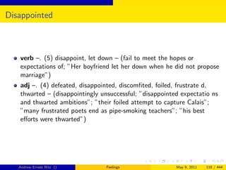 Disappointed



   verb –. (5) disappoint, let down – (fail to meet the hopes or
   expectations of; ”Her boyfriend let her down when he did not propose
   marriage”)
   adj –. (4) defeated, disappointed, discomﬁted, foiled, frustrate d,
   thwarted – (disappointingly unsuccessful; ”disappointed expectatio ns
   and thwarted ambitions”; ”their foiled attempt to capture Calais”;
   ”many frustrated poets end as pipe-smoking teachers”; ”his best
   eﬀorts were thwarted”)




   Andrew Ernest Ritz ()         Feelings                May 9, 2011   116 / 444
 