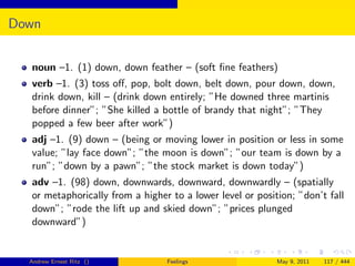 Down


  noun –1. (1) down, down feather – (soft ﬁne feathers)
  verb –1. (3) toss oﬀ, pop, bolt down, belt down, pour down, down,
  drink down, kill – (drink down entirely; ”He downed three martinis
  before dinner”; ”She killed a bottle of brandy that night”; ”They
  popped a few beer after work”)
  adj –1. (9) down – (being or moving lower in position or less in some
  value; ”lay face down”; ”the moon is down”; ”our team is down by a
  run”; ”down by a pawn”; ”the stock market is down today”)
  adv –1. (98) down, downwards, downward, downwardly – (spatially
  or metaphorically from a higher to a lower level or position; ”don’t fall
  down”; ”rode the lift up and skied down”; ”prices plunged
  downward”)


  Andrew Ernest Ritz ()          Feelings                  May 9, 2011   117 / 444
 