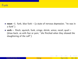 Funk




   noun –1. funk, blue funk – (a state of nervous depression; ”he was in
   a funk”)
   verb –. ﬂinch, squinch, funk, cringe, shrink, wince, recoil, quail –
   (draw back, as with fear or pain; ”she ﬂinched when they showed the
   slaughtering of the calf”)




  Andrew Ernest Ritz ()         Feelings                 May 9, 2011   118 / 444
 