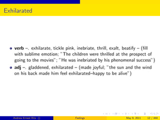 Exhilarated




    verb –. exhilarate, tickle pink, inebriate, thrill, exalt, beatify – (ﬁll
    with sublime emotion; ”The children were thrilled at the prospect of
    going to the movies”; ”He was inebriated by his phenomenal success”)
    adj –. gladdened, exhilarated – (made joyful; ”the sun and the wind
    on his back made him feel exhilarated–happy to be alive”)




   Andrew Ernest Ritz ()           Feelings                  May 9, 2011   12 / 444
 