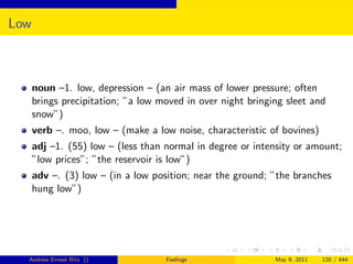 Low



      noun –1. low, depression – (an air mass of lower pressure; often
      brings precipitation; ”a low moved in over night bringing sleet and
      snow”)
      verb –. moo, low – (make a low noise, characteristic of bovines)
      adj –1. (55) low – (less than normal in degree or intensity or amount;
      ”low prices”; ”the reservoir is low”)
      adv –. (3) low – (in a low position; near the ground; ”the branches
      hung low”)




  Andrew Ernest Ritz ()             Feelings                 May 9, 2011   120 / 444
 