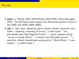 Moody



  noun –1. Moody, Helen Wills Moody, Helen Wills, Helen Newington
  Wills – (United States tennis player who dominated women’s tennis in
  the 1920s and 1930s (1905-1998))
  adj –1. dark, dour, glowering, glum, moody, morose, saturnine, sour,
  sullen – (showing a brooding ill humor; ”a dark scowl”; ”the
  proverbially dour New England Puritan”; ”a glum, hopeless shrug”;
  ”he sat in moody silence”; ”a morose and unsociable manner”; ”a
  saturnine, almost misanthropic young genius”- Bruce Bliven; ”a sour
  temper”; ”a sullen crowd”)




  Andrew Ernest Ritz ()        Feelings                 May 9, 2011   121 / 444
 
