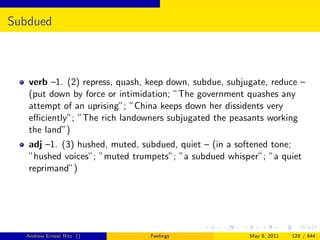 Subdued



   verb –1. (2) repress, quash, keep down, subdue, subjugate, reduce –
   (put down by force or intimidation; ”The government quashes any
   attempt of an uprising”; ”China keeps down her dissidents very
   eﬃciently”; ”The rich landowners subjugated the peasants working
   the land”)
   adj –1. (3) hushed, muted, subdued, quiet – (in a softened tone;
   ”hushed voices”; ”muted trumpets”; ”a subdued whisper”; ”a quiet
   reprimand”)




  Andrew Ernest Ritz ()         Feelings                May 9, 2011   124 / 444
 
