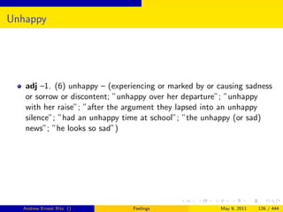 Unhappy




   adj –1. (6) unhappy – (experiencing or marked by or causing sadness
   or sorrow or discontent; ”unhappy over her departure”; ”unhappy
   with her raise”; ”after the argument they lapsed into an unhappy
   silence”; ”had an unhappy time at school”; ”the unhappy (or sad)
   news”; ”he looks so sad”)




  Andrew Ernest Ritz ()         Feelings               May 9, 2011   126 / 444
 