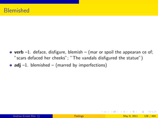 Blemished




   verb –1. deface, disﬁgure, blemish – (mar or spoil the appearan ce of;
   ”scars defaced her cheeks”; ”The vandals disﬁgured the statue”)
   adj –1. blemished – (marred by imperfections)




   Andrew Ernest Ritz ()         Feelings                May 9, 2011   128 / 444
 
