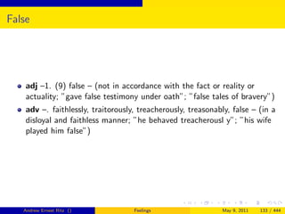False




    adj –1. (9) false – (not in accordance with the fact or reality or
    actuality; ”gave false testimony under oath”; ”false tales of bravery”)
    adv –. faithlessly, traitorously, treacherously, treasonably, false – (in a
    disloyal and faithless manner; ”he behaved treacherousl y”; ”his wife
    played him false”)




   Andrew Ernest Ritz ()            Feelings                  May 9, 2011   133 / 444
 