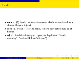 Invalid




    noun –. (1) invalid, shut-in – (someone who is incapacitated by a
    chronic illness or injury)
    verb –1. invalid – (force to retire, remove from active duty, as of
    ﬁremen)
    adj –1. invalid – (having no cogency or legal force; ”invalid
    reasoning”; ”an invalid driver’s license”)




   Andrew Ernest Ritz ()           Feelings                 May 9, 2011   140 / 444
 
