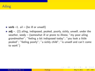 Ailing




    verb –1. ail – (be ill or unwell)
    adj –. (2) ailing, indisposed, peaked, poorly, sickly, unwell, under the
    weather, seedy – (somewhat ill or prone to illness; ”my poor ailing
    grandmother”; ”feeling a bit indisposed today”; ”you look a little
    peaked”; ”feeling poorly”; ”a sickly child”; ”is unwell and can’t come
    to work”)




   Andrew Ernest Ritz ()            Feelings                May 9, 2011   147 / 444
 