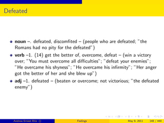 Defeated



   noun –. defeated, discomﬁted – (people who are defeated; ”the
   Romans had no pity for the defeated”)
   verb –1. (14) get the better of, overcome, defeat – (win a victory
   over; ”You must overcome all diﬃculties”; ”defeat your enemies”;
   ”He overcame his shyness”; ”He overcame his inﬁrmity”; ”Her anger
   got the better of her and she blew up”)
   adj –1. defeated – (beaten or overcome; not victorious; ”the defeated
   enemy”)




   Andrew Ernest Ritz ()        Feelings                 May 9, 2011   148 / 444
 