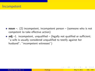 Incompetent




   noun –. (2) incompetent, incompetent person – (someone who is not
   competent to take eﬀective action)
   adj –1. incompetent, unqualiﬁed – (legally not qualiﬁed or suﬃcient;
   ”a wife is usually considered unqualiﬁed to testify against her
   husband”; ”incompetent witnesses”)




   Andrew Ernest Ritz ()        Feelings                May 9, 2011   156 / 444
 