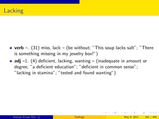Lacking




   verb –. (31) miss, lack – (be without; ”This soup lacks salt”; ”There
   is something missing in my jewelry box!”)
   adj –1. (4) deﬁcient, lacking, wanting – (inadequate in amount or
   degree; ”a deﬁcient education”; ”deﬁcient in common sense”;
   ”lacking in stamina”; ”tested and found wanting”)




   Andrew Ernest Ritz ()         Feelings                May 9, 2011   161 / 444
 