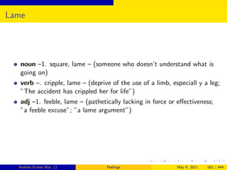 Lame




   noun –1. square, lame – (someone who doesn’t understand what is
   going on)
   verb –. cripple, lame – (deprive of the use of a limb, especiall y a leg;
   ”The accident has crippled her for life”)
   adj –1. feeble, lame – (pathetically lacking in force or eﬀectiveness;
   ”a feeble excuse”; ”a lame argument”)




  Andrew Ernest Ritz ()           Feelings                  May 9, 2011   162 / 444
 