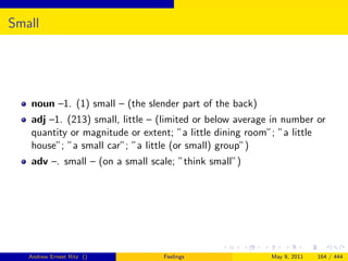 Small




   noun –1. (1) small – (the slender part of the back)
   adj –1. (213) small, little – (limited or below average in number or
   quantity or magnitude or extent; ”a little dining room”; ”a little
   house”; ”a small car”; ”a little (or small) group”)
   adv –. small – (on a small scale; ”think small”)




   Andrew Ernest Ritz ()         Feelings                 May 9, 2011   164 / 444
 