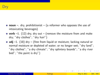 Dry



      noun –. dry, prohibitionist – (a reformer who opposes the use of
      intoxicating beverages)
      verb –1. (12) dry, dry out – (remove the moisture from and make
      dry; ”dry clothes”; ”dry hair”)
      adj –1. (18) dry – (free from liquid or moisture; lacking natural or
      normal moisture or depleted of water; or no longer wet; ”dry land”;
      ”dry clothes”; ”a dry climate”; ”dry splintery boards”; ”a dry river
      bed”; ”the paint is dry”)




      Andrew Ernest Ritz ()         Feelings                 May 9, 2011   168 / 444
 