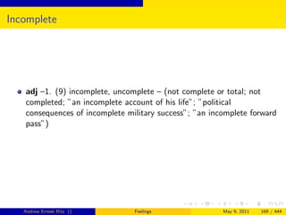 Incomplete




   adj –1. (9) incomplete, uncomplete – (not complete or total; not
   completed; ”an incomplete account of his life”; ”political
   consequences of incomplete military success”; ”an incomplete forward
   pass”)




   Andrew Ernest Ritz ()        Feelings                May 9, 2011   169 / 444
 