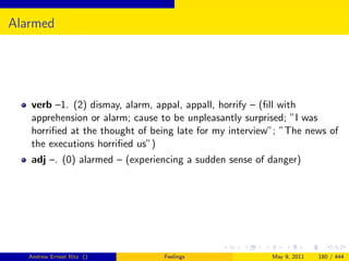 Alarmed




   verb –1. (2) dismay, alarm, appal, appall, horrify – (ﬁll with
   apprehension or alarm; cause to be unpleasantly surprised; ”I was
   horriﬁed at the thought of being late for my interview”; ”The news of
   the executions horriﬁed us”)
   adj –. (0) alarmed – (experiencing a sudden sense of danger)




   Andrew Ernest Ritz ()        Feelings                 May 9, 2011   180 / 444
 