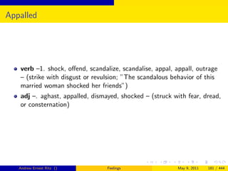 Appalled




   verb –1. shock, oﬀend, scandalize, scandalise, appal, appall, outrage
   – (strike with disgust or revulsion; ”The scandalous behavior of this
   married woman shocked her friends”)
   adj –. aghast, appalled, dismayed, shocked – (struck with fear, dread,
   or consternation)




   Andrew Ernest Ritz ()         Feelings                 May 9, 2011   181 / 444
 