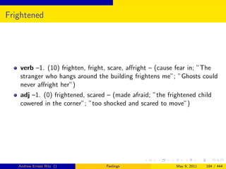 Frightened




   verb –1. (10) frighten, fright, scare, aﬀright – (cause fear in; ”The
   stranger who hangs around the building frightens me”; ”Ghosts could
   never aﬀright her”)
   adj –1. (0) frightened, scared – (made afraid; ”the frightened child
   cowered in the corner”; ”too shocked and scared to move”)




   Andrew Ernest Ritz ()         Feelings                 May 9, 2011   184 / 444
 