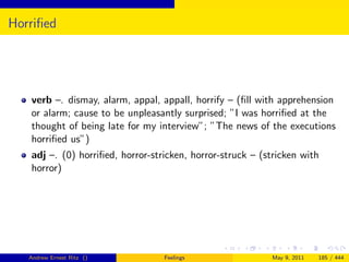 Horriﬁed




   verb –. dismay, alarm, appal, appall, horrify – (ﬁll with apprehension
   or alarm; cause to be unpleasantly surprised; ”I was horriﬁed at the
   thought of being late for my interview”; ”The news of the executions
   horriﬁed us”)
   adj –. (0) horriﬁed, horror-stricken, horror-struck – (stricken with
   horror)




   Andrew Ernest Ritz ()          Feelings                 May 9, 2011   185 / 444
 