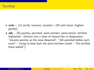 Terriﬁed




   verb –. (1) terrify, terrorize, terrorise – (ﬁll with terror; frighten
   greatly)
   adj –. (0) panicky, panicked, panic-stricken, panic-struck, terriﬁed,
   frightened – (thrown into a state of intense fear or desperation;
   ”became panicky as the snow deepened”; ”felt panicked before each
   exam”; ”trying to keep back the panic-stricken crowd”; ”the terriﬁed
   horse bolted”)




   Andrew Ernest Ritz ()            Feelings                   May 9, 2011   191 / 444
 