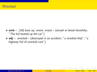 Wrecked




   verb –. (10) bust up, wreck, wrack – (smash or break forcefully;
   ”The kid busted up the car”)
   adj –. wrecked – (destroyed in an accident; ”a wrecked ship”; ”a
   highway full of wrecked cars”)




   Andrew Ernest Ritz ()        Feelings                 May 9, 2011   192 / 444
 