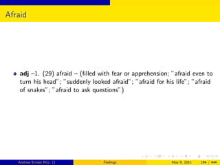 Afraid




    adj –1. (29) afraid – (ﬁlled with fear or apprehension; ”afraid even to
    turn his head”; ”suddenly looked afraid”; ”afraid for his life”; ”afraid
    of snakes”; ”afraid to ask questions”)




   Andrew Ernest Ritz ()           Feelings                 May 9, 2011   194 / 444
 