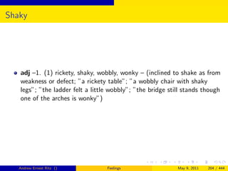 Shaky




   adj –1. (1) rickety, shaky, wobbly, wonky – (inclined to shake as from
   weakness or defect; ”a rickety table”; ”a wobbly chair with shaky
   legs”; ”the ladder felt a little wobbly”; ”the bridge still stands though
   one of the arches is wonky”)




   Andrew Ernest Ritz ()          Feelings                  May 9, 2011   204 / 444
 