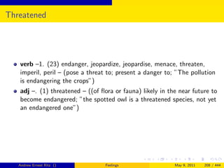 Threatened




   verb –1. (23) endanger, jeopardize, jeopardise, menace, threaten,
   imperil, peril – (pose a threat to; present a danger to; ”The pollution
   is endangering the crops”)
   adj –. (1) threatened – ((of ﬂora or fauna) likely in the near future to
   become endangered; ”the spotted owl is a threatened species, not yet
   an endangered one”)




   Andrew Ernest Ritz ()          Feelings                 May 9, 2011   208 / 444
 