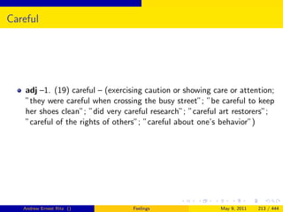 Careful




    adj –1. (19) careful – (exercising caution or showing care or attention;
    ”they were careful when crossing the busy street”; ”be careful to keep
    her shoes clean”; ”did very careful research”; ”careful art restorers”;
    ”careful of the rights of others”; ”careful about one’s behavior”)




   Andrew Ernest Ritz ()           Feelings                 May 9, 2011   213 / 444
 