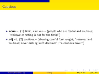 Cautious




   noun –. (1) timid, cautious – (people who are fearful and cautious;
   ”whitewater rafting is not for the timid”)
   adj –1. (2) cautious – (showing careful forethought; ”reserved and
   cautious; never making swift decisions”; ”a cautious driver”)




   Andrew Ernest Ritz ()        Feelings                 May 9, 2011   214 / 444
 