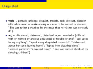 Disquieted


   verb –. perturb, unhinge, disquiet, trouble, cark, distract, disorder –
   (disturb in mind or make uneasy or cause to be worried or alarmed;
   ”She was rather perturbed by the news that her father was seriously
   ill”)
   adj –. disquieted, distressed, disturbed, upset, worried – (aﬄicted
   with or marked by anxious uneasiness or trouble or grief; ”too upset
   to say anything”; ”spent many disquieted moments”; ”distres sed
   about her son’s leaving home”; ”lapsed into disturbed sleep”;
   ”worried parents”; ”a worried frown”; ”one last worried check of the
   sleeping children”)




   Andrew Ernest Ritz ()          Feelings                  May 9, 2011   215 / 444
 