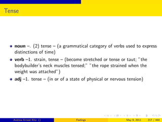 Tense




   noun –. (2) tense – (a grammatical category of verbs used to express
   distinctions of time)
   verb –1. strain, tense – (become stretched or tense or taut; ”the
   bodybuilder’s neck muscles tensed;” ”the rope strained when the
   weight was attached”)
   adj –1. tense – (in or of a state of physical or nervous tension)




   Andrew Ernest Ritz ()          Feelings                 May 9, 2011   217 / 444
 