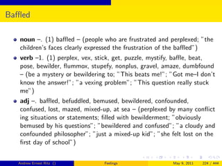 Baﬄed

  noun –. (1) baﬄed – (people who are frustrated and perplexed; ”the
  children’s faces clearly expressed the frustration of the baﬄed”)
  verb –1. (1) perplex, vex, stick, get, puzzle, mystify, baﬄe, beat,
  pose, bewilder, ﬂummox, stupefy, nonplus, gravel, amaze, dumbfound
  – (be a mystery or bewildering to; ”This beats me!”; ”Got me–I don’t
  know the answer!”; ”a vexing problem”; ”This question really stuck
  me”)
  adj –. baﬄed, befuddled, bemused, bewildered, confounded,
  confused, lost, mazed, mixed-up, at sea – (perplexed by many conﬂict
  ing situations or statements; ﬁlled with bewilderment; ”obviously
  bemused by his questions”; ”bewildered and confused”; ”a cloudy and
  confounded philosopher”; ”just a mixed-up kid”; ”she felt lost on the
  ﬁrst day of school”)


  Andrew Ernest Ritz ()        Feelings                 May 9, 2011   224 / 444
 