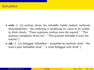 Befuddled




   verb –1. (1) confuse, throw, fox, befuddle, fuddle, bedevil, confound,
   discombobulate – (be confusing or perplexing to; cause to be unable
   to think clearly; ”These questions confuse even the experts”; ”This
   question completely threw me”; ”This question befuddle d even the
   teacher”)
   adj –1. (1) befogged, befuddled – (stupeﬁed by alcoholic drink; ”the
   wino’s poor befuddled mind”; ”a mind befogged with drink”)




   Andrew Ernest Ritz ()         Feelings                 May 9, 2011   225 / 444
 