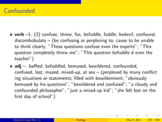 Confounded


   verb –1. (2) confuse, throw, fox, befuddle, fuddle, bedevil, confound,
   discombobulate – (be confusing or perplexing to; cause to be unable
   to think clearly; ”These questions confuse even the experts”; ”This
   question completely threw me”; ”This question befuddle d even the
   teacher”)
   adj –. baﬄed, befuddled, bemused, bewildered, confounded,
   confused, lost, mazed, mixed-up, at sea – (perplexed by many conﬂict
   ing situations or statements; ﬁlled with bewilderment; ”obviously
   bemused by his questions”; ”bewildered and confused”; ”a cloudy and
   confounded philosopher”; ”just a mixed-up kid”; ”she felt lost on the
   ﬁrst day of school”)



   Andrew Ernest Ritz ()         Feelings                 May 9, 2011   227 / 444
 